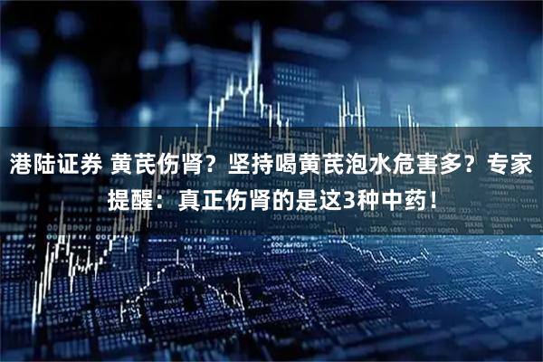 港陆证券 黄芪伤肾？坚持喝黄芪泡水危害多？专家提醒：真正伤肾的是这3种中药！