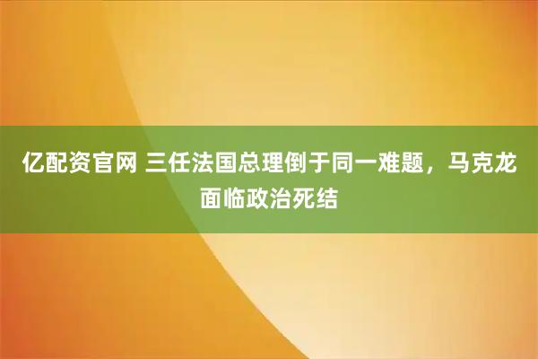 亿配资官网 三任法国总理倒于同一难题,马克龙面临政治死结