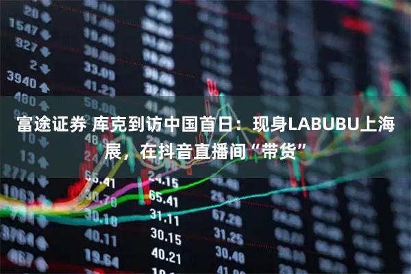 富途证券 库克到访中国首日：现身LABUBU上海展，在抖音直播间“带货”