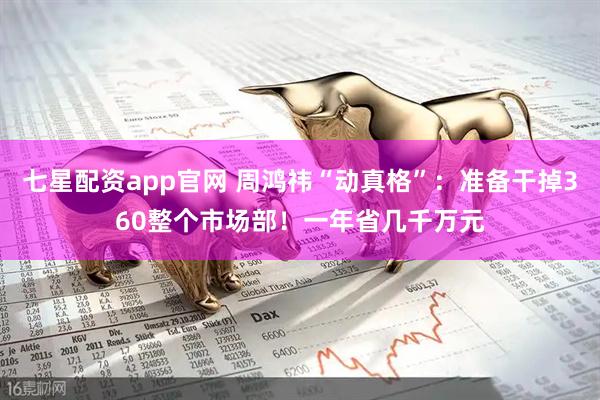 七星配资app官网 周鸿祎“动真格”：准备干掉360整个市场部！一年省几千万元