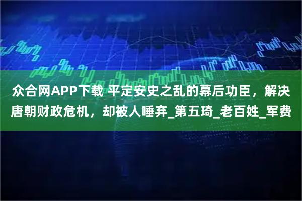 众合网APP下载 平定安史之乱的幕后功臣，解决唐朝财政危机，却被人唾弃_第五琦_老百姓_军费