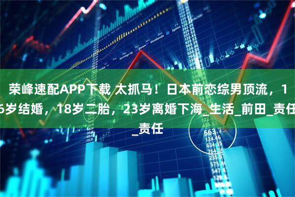 荣峰速配APP下载 太抓马！日本前恋综男顶流，16岁结婚，18岁二胎，23岁离婚下海_生活_前田_责任
