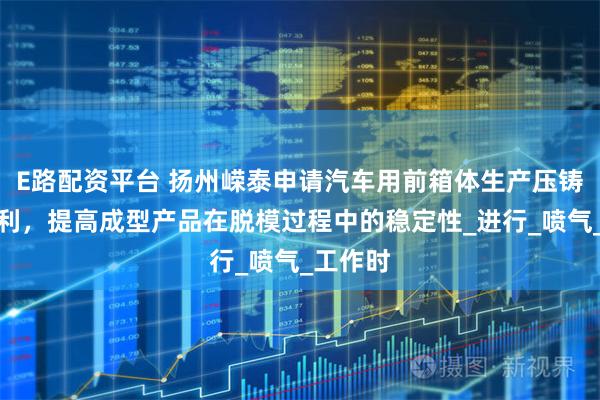 E路配资平台 扬州嵘泰申请汽车用前箱体生产压铸模具专利，提高成型产品在脱模过程中的稳定性_进行_喷气_工作时