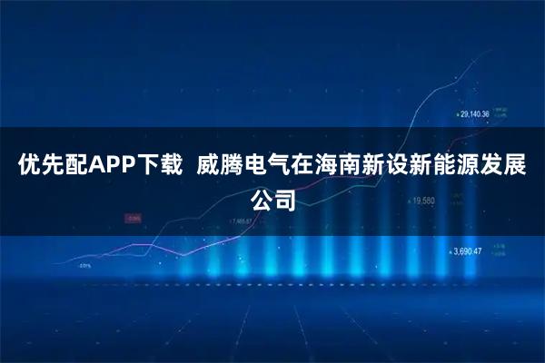 优先配APP下载  威腾电气在海南新设新能源发展公司