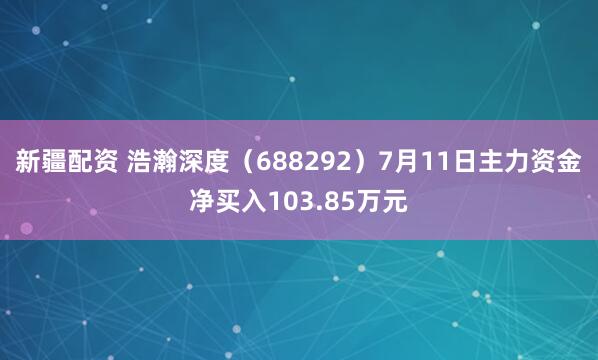 新疆配资 浩瀚深度（688292）7月11日主力资金净买入103.85万元