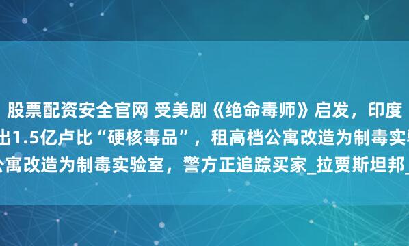 股票配资安全官网 受美剧《绝命毒师》启发,印度化学和物理老师联手造出1.5亿卢比“硬核毒品”,租高档公寓改造为制毒实验室,警方正追踪买家_拉贾斯坦邦_合成_制造