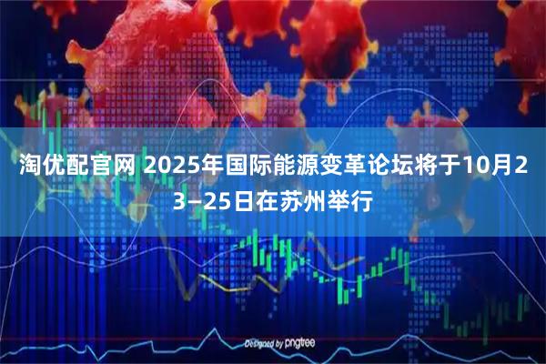 淘优配官网 2025年国际能源变革论坛将于10月23—25日在苏州举行