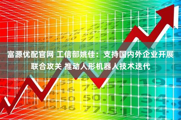 富源优配官网 工信部姚佳：支持国内外企业开展联合攻关 推动人形机器人技术迭代