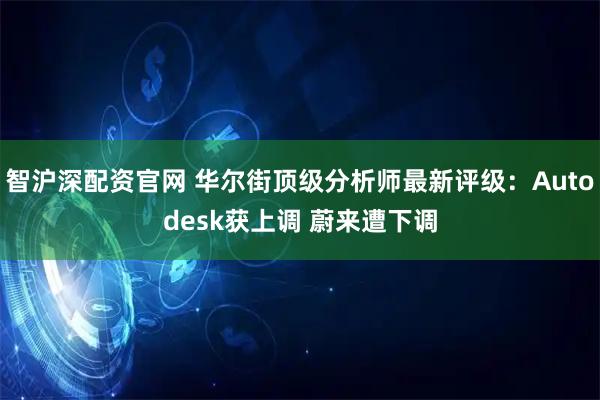 智沪深配资官网 华尔街顶级分析师最新评级：Autodesk获上调 蔚来遭下调