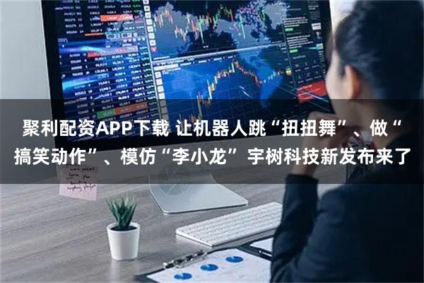 聚利配资APP下载 让机器人跳“扭扭舞”、做“搞笑动作”、模仿“李小龙” 宇树科技新发布来了