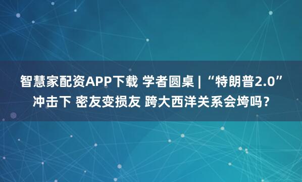智慧家配资APP下载 学者圆桌 | “特朗普2.0”冲击下 密友变损友 跨大西洋关系会垮吗？