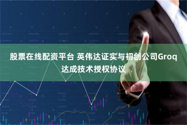 股票在线配资平台 英伟达证实与初创公司Groq达成技术授权协议