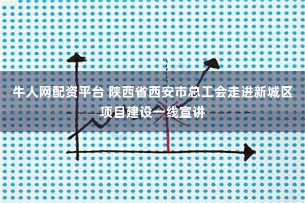 牛人网配资平台 陕西省西安市总工会走进新城区项目建设一线宣讲