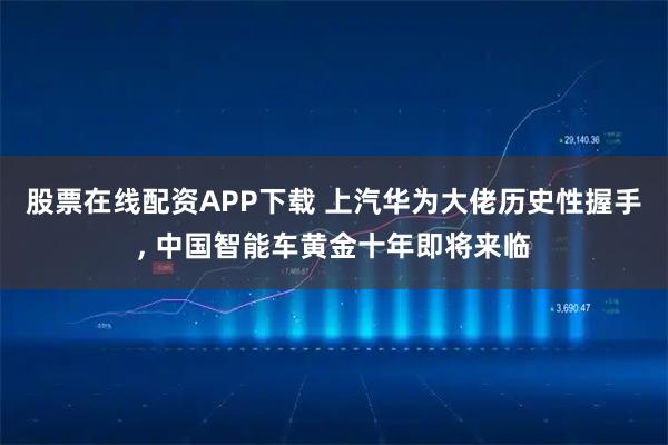 股票在线配资APP下载 上汽华为大佬历史性握手, 中国智能车黄金十年即将来临