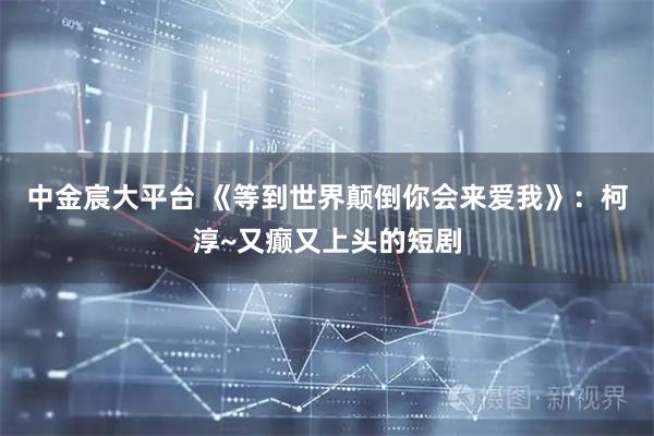 中金宸大平台 《等到世界颠倒你会来爱我》：柯淳~又癫又上头的短剧