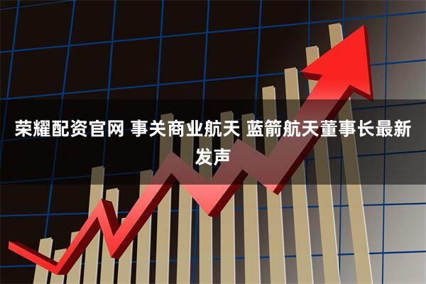 荣耀配资官网 事关商业航天 蓝箭航天董事长最新发声