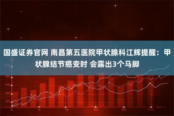 国盛证券官网 南昌第五医院甲状腺科江辉提醒：甲状腺结节癌变时 会露出3个马脚