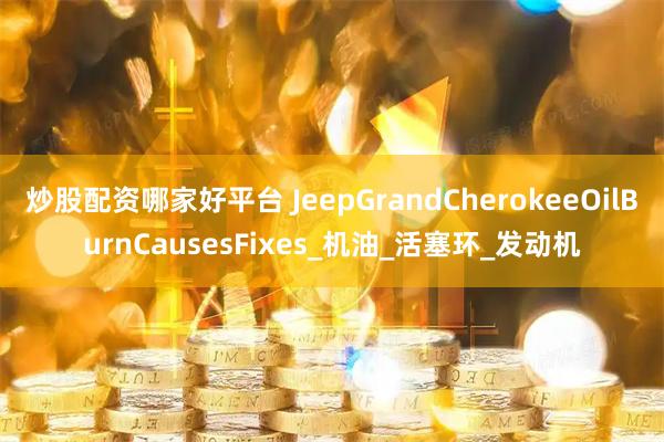 炒股配资哪家好平台 JeepGrandCherokeeOilBurnCausesFixes_机油_活塞环_发动机
