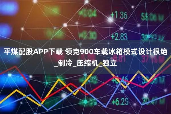 平煤配股APP下载 领克900车载冰箱模式设计很绝_制冷_压缩机_独立