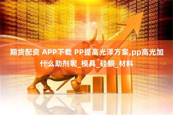 期货配资 APP下载 PP提高光泽方案,pp高光加什么助剂呢_模具_硅酮_材料
