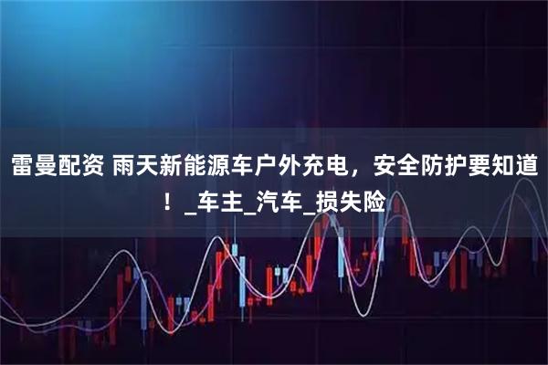 雷曼配资 雨天新能源车户外充电，安全防护要知道！_车主_汽车_损失险