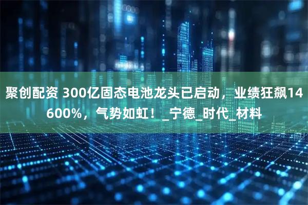 聚创配资 300亿固态电池龙头已启动，业绩狂飙14600%，气势如虹！_宁德_时代_材料