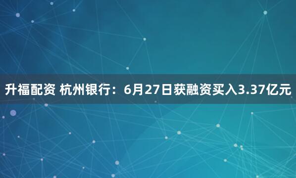 升福配资 杭州银行：6月27日获融资买入3.37亿元