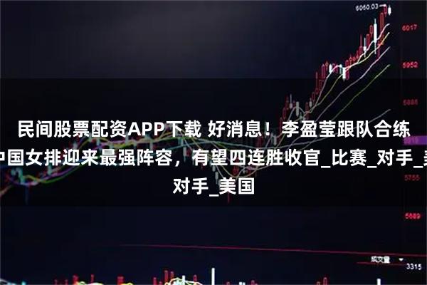 民间股票配资APP下载 好消息！李盈莹跟队合练，中国女排迎来最强阵容，有望四连胜收官_比赛_对手_美国