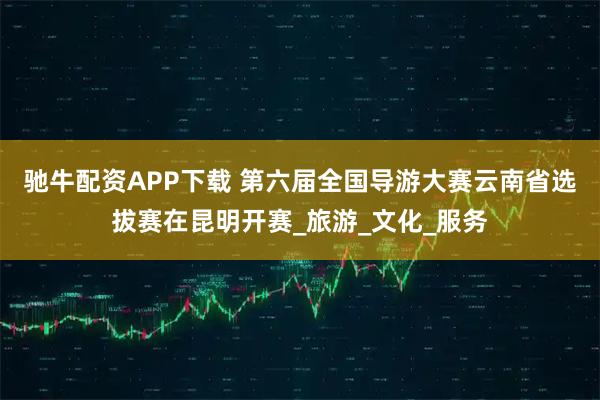 驰牛配资APP下载 第六届全国导游大赛云南省选拔赛在昆明开赛_旅游_文化_服务