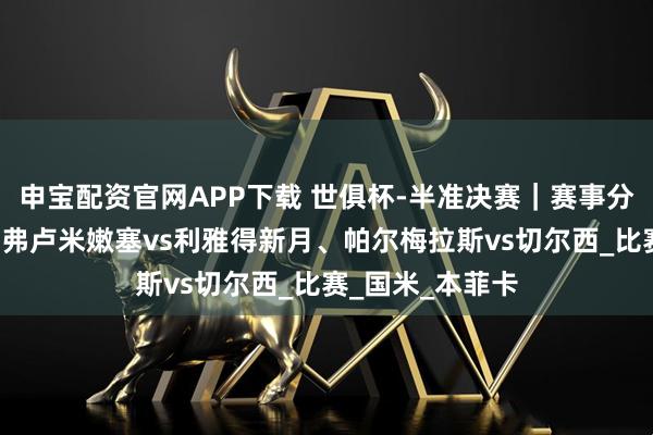 申宝配资官网APP下载 世俱杯-半准决赛｜赛事分析+高清直播：弗卢米嫩塞vs利雅得新月、帕尔梅拉斯vs切尔西_比赛_国米_本菲卡