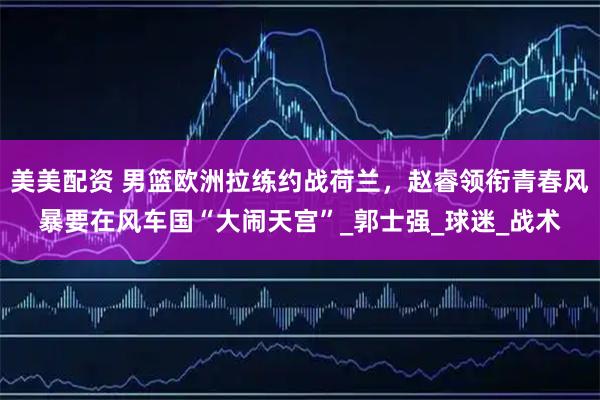 美美配资 男篮欧洲拉练约战荷兰，赵睿领衔青春风暴要在风车国“大闹天宫”_郭士强_球迷_战术