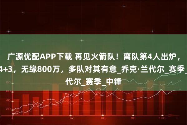 广源优配APP下载 再见火箭队！离队第4人出炉，场均4+3，无缘800万，多队对其有意_乔克·兰代尔_赛季_中锋