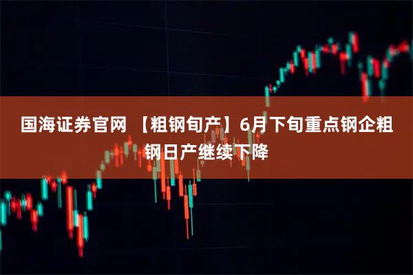 国海证券官网 【粗钢旬产】6月下旬重点钢企粗钢日产继续下降