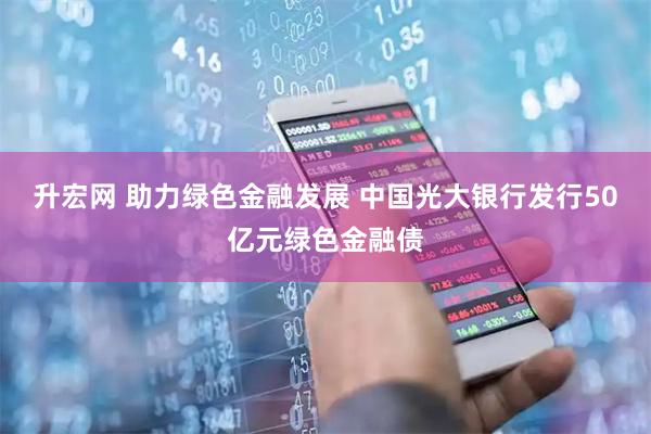 升宏网 助力绿色金融发展 中国光大银行发行50亿元绿色金融债