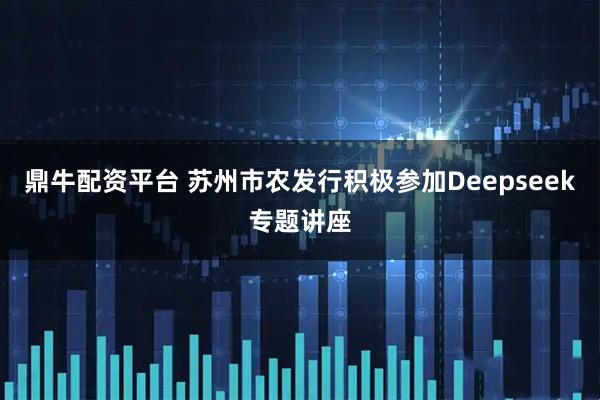 鼎牛配资平台 苏州市农发行积极参加Deepseek专题讲座