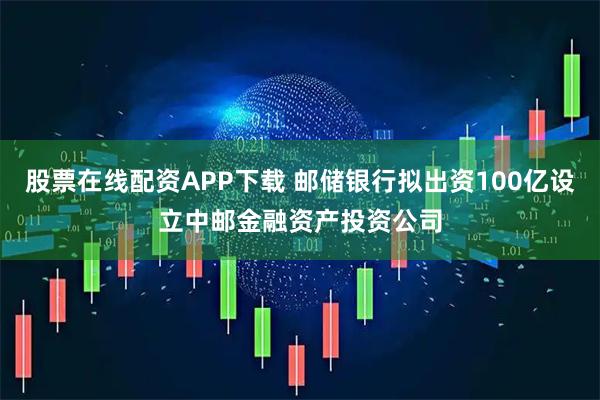 股票在线配资APP下载 邮储银行拟出资100亿设立中邮金融资产投资公司