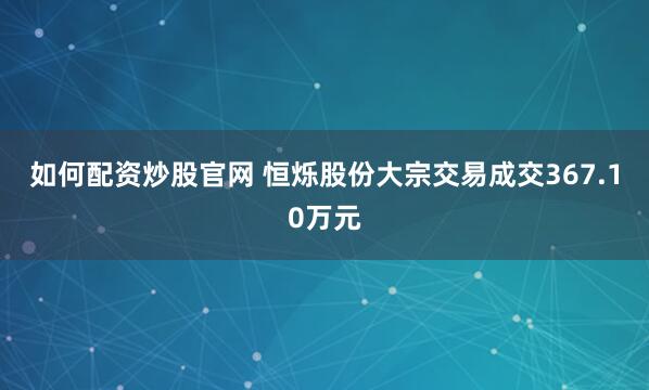 如何配资炒股官网 恒烁股份大宗交易成交367.10万元