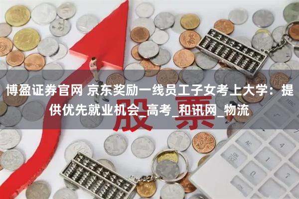 博盈证券官网 京东奖励一线员工子女考上大学：提供优先就业机会_高考_和讯网_物流