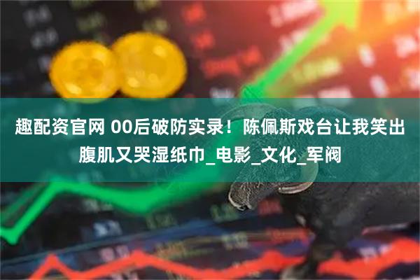 趣配资官网 00后破防实录！陈佩斯戏台让我笑出腹肌又哭湿纸巾_电影_文化_军阀