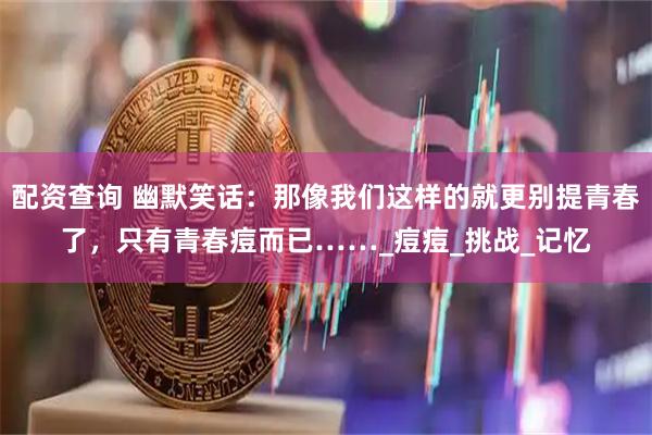 配资查询 幽默笑话：那像我们这样的就更别提青春了，只有青春痘而已……_痘痘_挑战_记忆