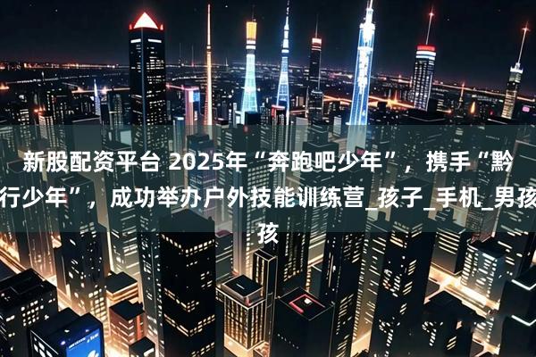 新股配资平台 2025年“奔跑吧少年”，携手“黔行少年”，成功举办户外技能训练营_孩子_手机_男孩