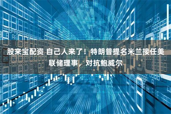 股来宝配资 自己人来了！特朗普提名米兰接任美联储理事，对抗鲍威尔