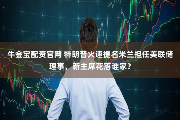 牛金宝配资官网 特朗普火速提名米兰担任美联储理事，新主席花落谁家？