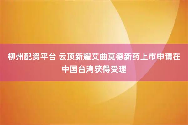 柳州配资平台 云顶新耀艾曲莫德新药上市申请在中国台湾获得受理