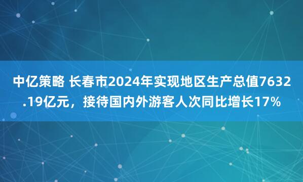 中亿策略 长春市2024年实现地区生产总值7632.19亿元，接待国内外游客人次同比增长17%