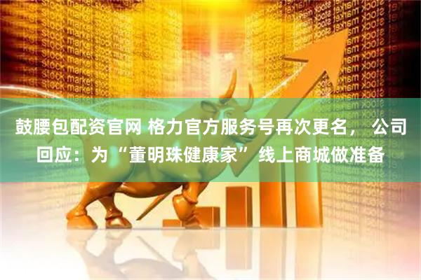 鼓腰包配资官网 格力官方服务号再次更名， 公司回应：为 “董明珠健康家” 线上商城做准备
