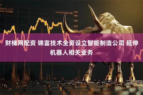 财梯网配资 锦富技术全资设立智能制造公司 延伸机器人相关业务