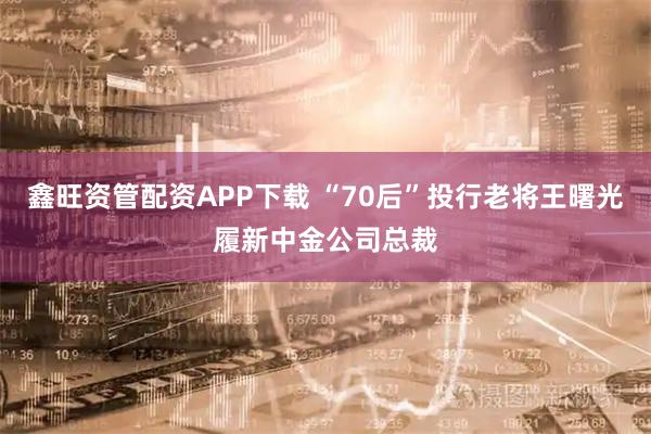 鑫旺资管配资APP下载 “70后”投行老将王曙光履新中金公司总裁