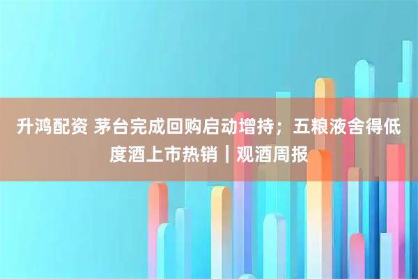 升鸿配资 茅台完成回购启动增持；五粮液舍得低度酒上市热销｜观酒周报