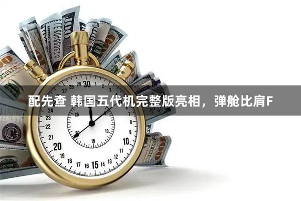 配先查 韩国五代机完整版亮相，弹舱比肩F